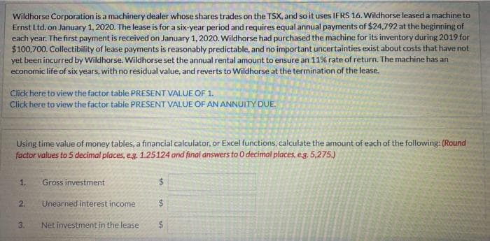 Wildhorse Corporation is a machinery dealer whose shares trades on the TSX, and so it uses IFRS 16. Wildhorse leased a machine to
Ernst Ltd. on January 1, 2020. The lease is for a six-year period and requires equal annual payments of $24,792 at the beginning of
each year. The first payment is received on January 1, 2020. Wildhorse had purchased the machine for its inventory during 2019 for
$100,700. Collectibility of lease payments is reasonably predictable, and no important uncertainties exist about costs that have not
yet been incurred by Wildhorse. Wildhorse set the annual rental amount to ensure an 11% rate of return. The machine has an
economic life of six years, with no residual value, and reverts to Wildhorse at the termination of the lease.
Click here to view the factor table PRESENT VALUE OF 1.
Click here to view the factor table PRESENT VALUE OF AN ANNUITY DUE.
Using time value of money tables, a financial calculator, or Excel functions, calculate the amount of each of the following: (Round
factor values to 5 decimal places, e.g. 1.25124 and final answers to 0 decimal places, e.g. 5,275.)
1.
2.
3.
Gross investment
Unearned interest income
Net investment in the lease
$
$
$