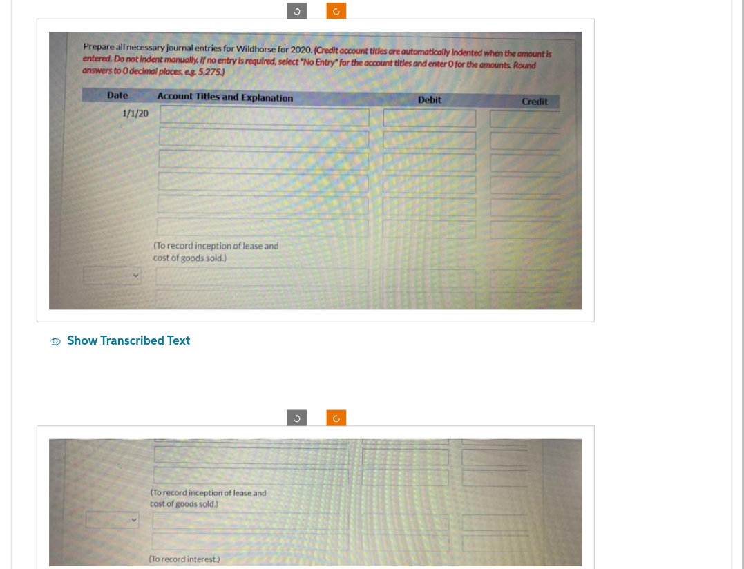 Prepare all necessary journal entries for Wildhorse for 2020. (Credit account titles are automatically indented when the amount is
entered. Do not indent manually. If no entry is required, select "No Entry" for the account titles and enter O for the amounts, Round
answers to 0 decimal places, eg. 5,275.)
Account Titles and Explanation
Date
1/1/20
(To record inception of lease and
cost of goods sold.)
Show Transcribed Text
(To record inception of lease and
cost of goods sold.)
(To record interest.)
Debit
Credit