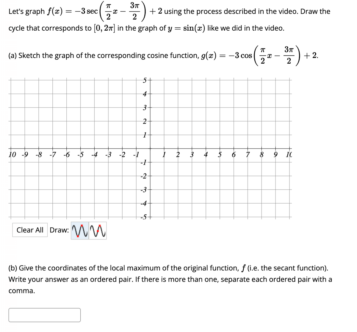 ㅠ
3π
Let's graph f(x) = −3 sec :(
2
2
cycle that corresponds to [0, 2π] in the graph of y = sin(x) like we did in the video.
X
ㅠ
(a) Sketch the graph of the corresponding cosine function, g(x) = -3 cos
(7/₁2
X
:ww
Clear All Draw:
5
4
3
2
+ 2 using the process described in the video. Draw the
7
10 -9 -8 -7 -6 -5 -4 -3 -2 -1
-1
-2
-3
-4
-5-
1
2
3πT
2
3 4 5 6 7 8 9 10
+2.
(b) Give the coordinates of the local maximum of the original function, f (i.e. the secant function).
Write your answer as an ordered pair. If there is more than one, separate each ordered pair with a
comma.