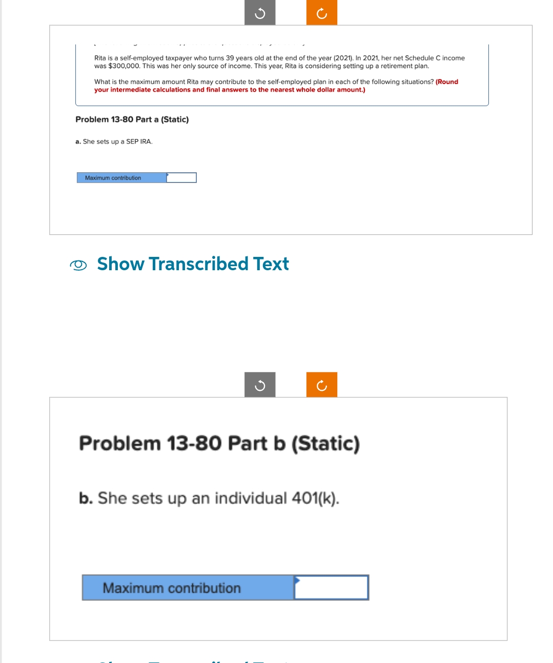 Rita is a self-employed taxpayer who turns 39 years old at the end of the year (2021). In 2021, her net Schedule C income
was $300,000. This was her only source of income. This year, Rita is considering setting up a retirement plan.
What is the maximum amount Rita may contribute to the self-employed plan in each of the following situations? (Round
your intermediate calculations and final answers to the nearest whole dollar amount.)
Problem 13-80 Part a (Static)
a. She sets up a SEP IRA.
Maximum contribution
Show Transcribed Text
Problem 13-80 Part b (Static)
b. She sets up an individual 401(k).
Maximum contribution