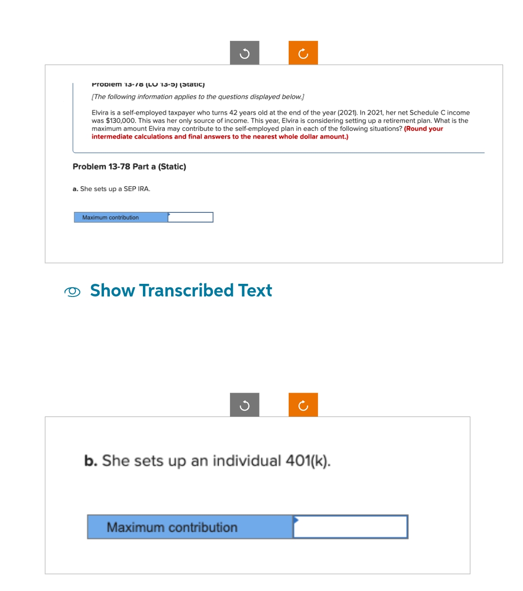 Propiem 13-18 (LU 13-5) (Static)
[The following information applies to the questions displayed below.]
Elvira is a self-employed taxpayer who turns 42 years old at the end of the year (2021). In 2021, her net Schedule C income
was $130,000. This was her only source of income. This year, Elvira is considering setting up a retirement plan. What is the
maximum amount Elvira may contribute to the self-employed plan in each of the following situations? (Round your
intermediate calculations and final answers to the nearest whole dollar amount.)
Problem 13-78 Part a (Static)
a. She sets up a SEP IRA.
Maximum contribution
Show Transcribed Text
b. She sets up an individual 401(k).
Maximum contribution