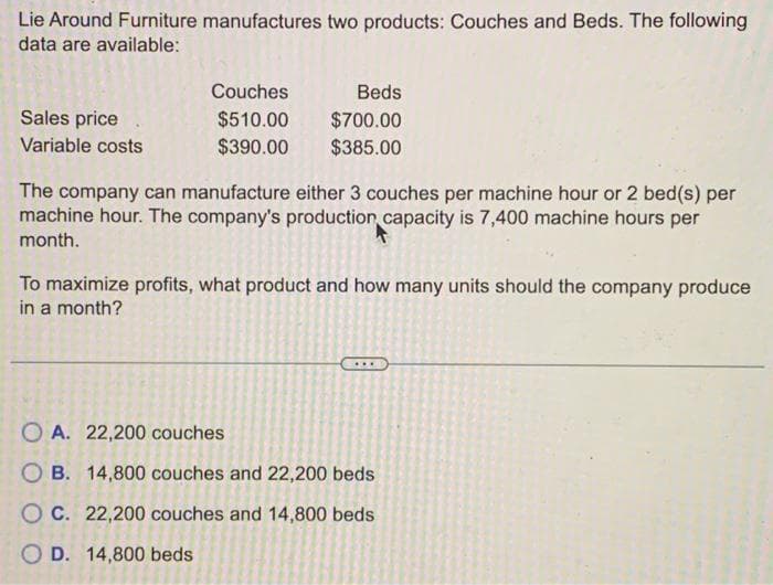 Lie Around Furniture manufactures two products: Couches and Beds. The following
data are available:
Sales price
Variable costs
Couches
$510.00
$390.00
Beds
$700.00
$385.00
The company can manufacture either 3 couches per machine hour or 2 bed(s) per
machine hour. The company's production capacity is 7,400 machine hours per
month.
To maximize profits, what product and how many units should the company produce
in a month?
8
OA. 22,200 couches
OB. 14,800 couches and 22,200 beds
OC. 22,200 couches and 14,800 beds
OD. 14,800 beds