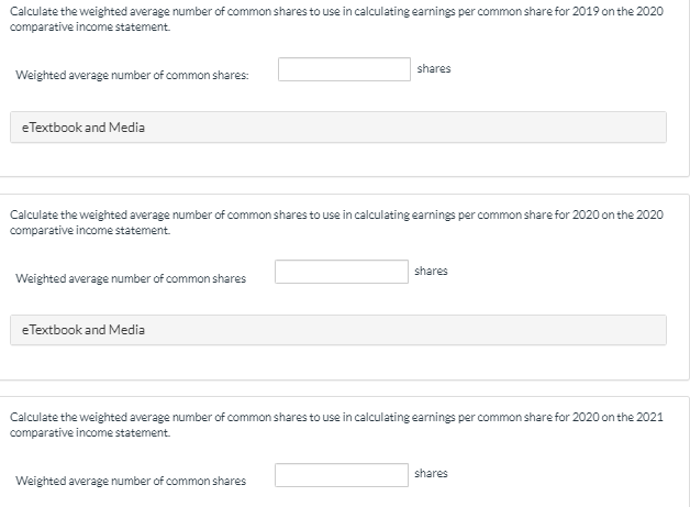 Calculate the weighted average number of common shares to use in calculating earnings per common share for 2019 on the 2020
comparative income statement.
Weighted average number of common shares:
e Textbook and Media
Calculate the weighted average number of common shares to use in calculating earnings per common share for 2020 on the 2020
comparative income statement.
Weighted average number of common shares
eTextbook and Media
shares
Weighted average number of common shares
shares
Calculate the weighted average number of common shares to use in calculating earnings per common share for 2020 on the 2021
comparative income statement.
shares