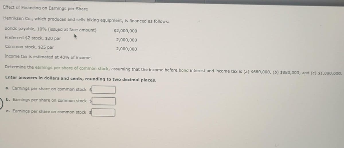 Effect of Financing on Earnings per Share
Henriksen Co., which produces and sells biking equipment, is financed as follows:
Bonds payable, 10% (issued at face amount)
$2,000,000
Preferred $2 stock, $20 par
2,000,000
Common stock, $25 par
2,000,000
Income tax is estimated at 40% of income.
Determine the earnings per share of common stock, assuming that the income before bond interest and income tax is (a) $680,000, (b) $880,000, and (c) $1,080,000.
Enter answers in dollars and cents, rounding to two decimal places.
a. Earnings per share on common stock $
b. Earnings per share on common stock
c. Earnings per share on common stock