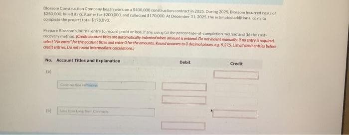 Blossom Construction Company began work on a $400,000 construction contract in 2025. During 2025, Blossom incurred costs of
$250,000 billed its customer for $200,000, and collected $170,000. At December 31, 2025, the estimated additional costs to
complete the project total $178,890.
Prepare Blossom's journal entry to record profit or loss, if any, using (a) the percentage of completion method and (b) the cost-
recovery method. (Credit account titles are automatically indented when amount is entered. Do not indent manually. If no entry is required.
select "No entry" for the account tidles and enter O for the amounts. Round answers to 0 decimal places, eg 5,275. List all debit entries before
credit entries. Do not round intermediate calculations)
No. Account Titles and Explanation
(6)
Cestation Pric
Long Term Contracts
Debit
Credit