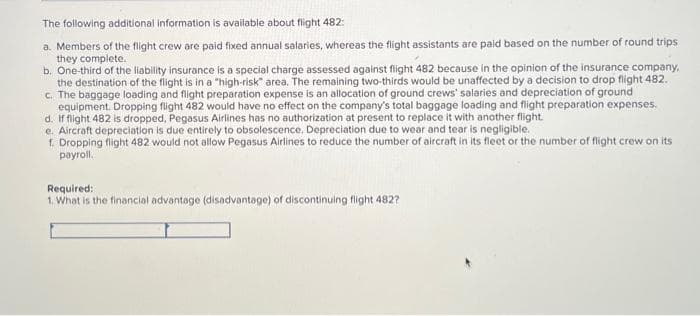 The following additional information is available about flight 482:
a. Members of the flight crew are paid fixed annual salaries, whereas the flight assistants are paid based on the number of round trips
they complete.
b. One-third of the liability insurance is a special charge assessed against flight 482 because in the opinion of the insurance company,
the destination of the flight is in a "high-risk" area. The remaining two-thirds would be unaffected by a decision to drop flight 482.
c. The baggage loading and flight preparation expense is an allocation of ground crews' salaries and depreciation of ground
equipment. Dropping flight 482 would have no effect on the company's total baggage loading and flight preparation expenses.
d. If flight 482 is dropped, Pegasus Airlines has no authorization at present to replace it with another flight.
e. Aircraft depreciation is due entirely to obsolescence. Depreciation due to wear and tear is negligible.
f. Dropping flight 482 would not allow Pegasus Airlines to reduce the number of aircraft in its fleet or the number of flight crew on its
payroll.
Required:
1. What is the financial advantage (disadvantage) of discontinuing flight 482?