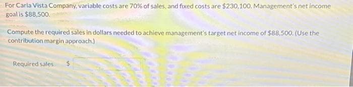 For Carla Vista Company, variable costs are 70% of sales, and fixed costs are $230,100. Management's net income
goal is $88,500.
Compute the required sales in dollars needed to achieve management's target net income of $88,500. (Use the
contribution margin approach.)
Required sales