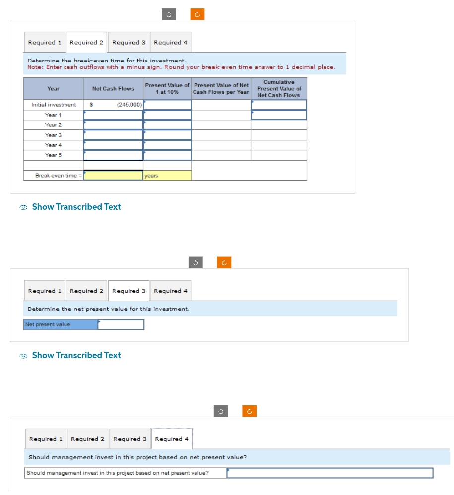 Required 1 Required 2 Required 3 Required 4
Year
Determine the break-even time for this investment.
Note: Enter cash outflows with a minus sign. Round your break-even time answer to 1 decimal place.
Initial investment
Year 1
Year 2
Year 3
Year 4
Year 5
Break-even time =
Net Cash Flows
S
(245,000)
Show Transcribed Text
Net present value
S
years
Required 1 Required 2 Required 3 Required 4
Show Transcribed Text
Present Value of Present Value of Net
1 at 10%
Cash Flows per Year
Determine the net present value for this investment.
Ć
Required 1 Required 2 Required 3 Required 4
Ĉ
S
Ć
Should management invest in this project based on net present value?
Should management invest in this project based on net present value?
Cumulative
Present Value of
Net Cash Flows