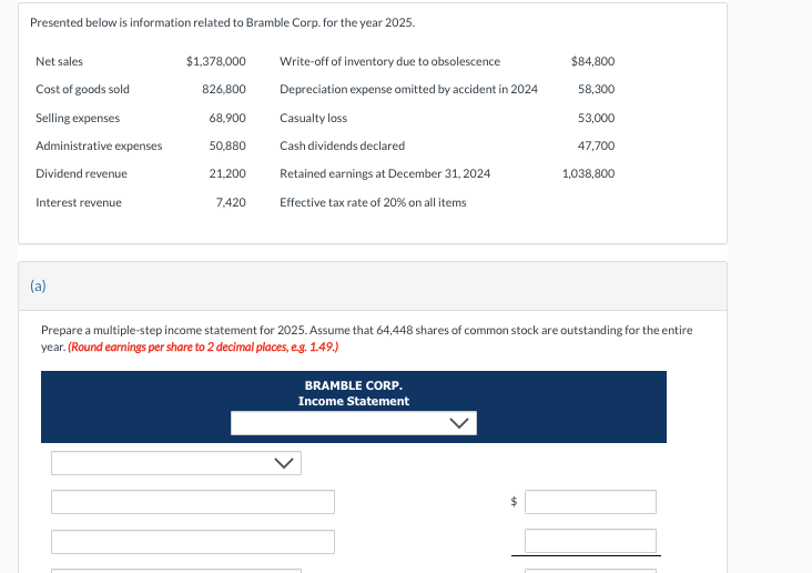 Presented below is information related to Bramble Corp. for the year 2025.
Net sales
Cost of goods sold
Selling expenses
Administrative expenses
Dividend revenue
Interest revenue
(a)
$1,378,000
826,800
68,900
50,880
21,200
7,420
Write-off of inventory due to obsolescence
Depreciation expense omitted by accident in 2024
Casualty loss
Cash dividends declared
Retained earnings at December 31, 2024
Effective tax rate of 20% on all items
$84,800
58,300
BRAMBLE CORP.
Income Statement
53,000
47,700
1,038,800
Prepare a multiple-step income statement for 2025. Assume that 64,448 shares of common stock are outstanding for the entire
year. (Round earnings per share to 2 decimal places, e.g. 1.49.)
ni