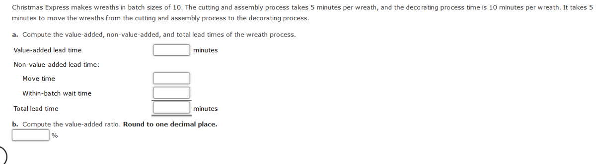 Christmas Express makes wreaths in batch sizes of 10. The cutting and assembly process takes 5 minutes per wreath, and the decorating process time is 10 minutes per wreath. It takes 5
minutes to move the wreaths from the cutting and assembly process to the decorating process.
a. Compute the value-added, non-value-added, and total lead times of the wreath process.
Value-added lead time
Non-value-added lead time:
Move time
Within-batch wait time
minutes
Total lead time
b. Compute the value-added ratio. Round to one decimal place.
%
minutes