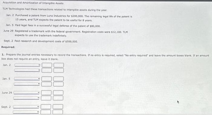 Acquisition and Amortization of Intangible Assets
TLM Technologies had these transactions related to intangible assets during the year.
Jan. 2 Purchased a patent from Luna Industries for $200,000. The remaining legal life of the patent is
15 years, and TLM expects the patent to be useful for 8 years.
Jan. 5 Paid legal fees in a successful legal defense of the patent of $80,000.
June 29 Registered a trademark with the federal government. Registration costs were $12,100. TLM
expects to use the trademark indefinitely.
Sept. 2 Paid research and development costs of $500,000.
Required:
1. Prepare the journal entries necessary to record the transactions. If no entry is required, select "No entry required" and leave the amount boxes blank. If an amount
box does not require an entry, leave it blank.
Jan. 2
Jan. 5
June 29
Sept. 2