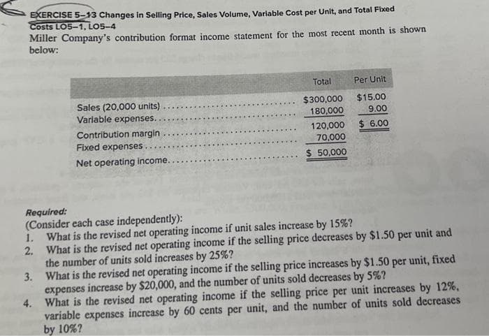 EXERCISE 5-13 Changes in Selling Price, Sales Volume, Variable Cost per Unit, and Total Fixed
Costs LO5-1, LO5-4
Miller Company's contribution format income statement for the most recent month is shown
below:
3.
Sales (20,000 units).
Variable expenses.
Contribution margin
4.
Fixed expenses.....
Net operating income..
Total
$300,000
180,000
120,000
70,000
$ 50,000
Required:
(Consider each case independently):
1. What is the revised net operating income if unit sales increase by 15%?
2.
What is the revised net operating income if the selling price decreases by $1.50 per unit and
the number of units sold increases by 25%?
Per Unit
$15.00
9.00
$ 6.00
What is the revised net operating income if the selling price increases by $1.50 per unit, fixed
expenses increase by $20,000, and the number of units sold decreases by 5%?
What is the revised net operating income if the selling price per unit increases by 12%,
variable expenses increase by 60 cents per unit, and the number of units sold decreases
by 10%?