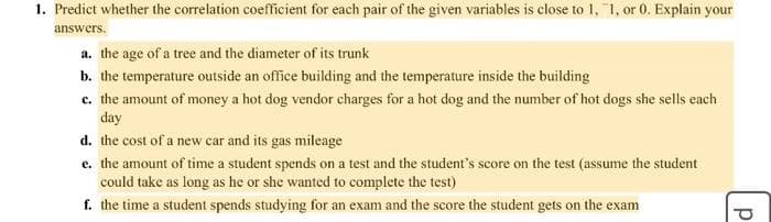 1. Predict whether the correlation coefficient for each pair of the given variables is close to 1, 1, or 0. Explain your
answers.
a. the age of a tree and the diameter of its trunk
b. the temperature outside an office building and the temperature inside the building
c. the amount of money a hot dog vendor charges for a hot dog and the number of hot dogs she sells each
day
d. the cost of a new car and its gas mileage
e. the amount of time a student spends on a test and the student's score on the test (assume the student
could take as long as he or she wanted to complete the test)
f. the time a student spends studying for an exam and the score the student gets on the exam
d