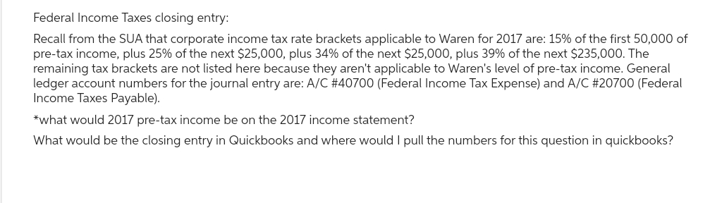 Federal Income Taxes closing entry:
Recall from the SUA that corporate income tax rate brackets applicable to Waren for 2017 are: 15% of the first 50,000 of
pre-tax income, plus 25% of the next $25,000, plus 34% of the next $25,000, plus 39% of the next $235,000. The
remaining tax brackets are not listed here because they aren't applicable to Waren's level of pre-tax income. General
ledger account numbers for the journal entry are: A/C #40700 (Federal Income Tax Expense) and A/C #20700 (Federal
Income Taxes Payable).
*what would 2017 pre-tax income be on the 2017 income statement?
What would be the closing entry in Quickbooks and where would I pull the numbers for this question in quickbooks?