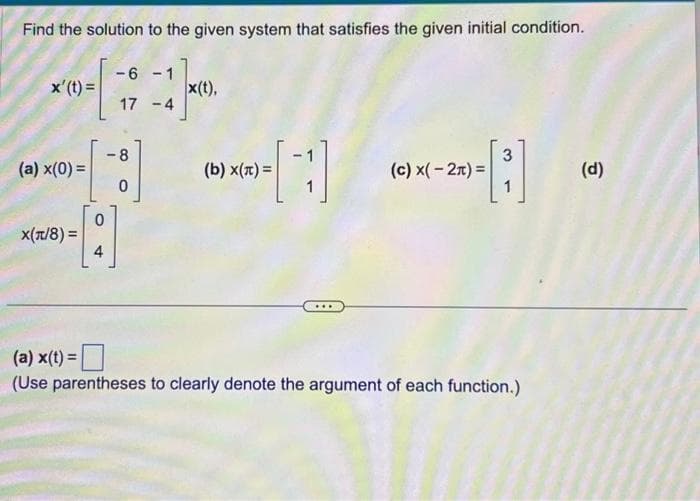 Find the solution to the given system that satisfies the given initial condition.
x' (t) =
(a) x(0) =
X(π/8)=
4
-6-1
17 -4
8
0
x(t),
[1]
(b) x(x) =
(c) x(-2)=
--
3
(a) x(t) =
(Use parentheses to clearly denote the argument of each function.)
(d)