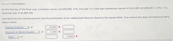 Discount Amortization
On the first day of the fiscal year, a company issues a $3,000,000, 11%, five-year bond that pays semiannual interest of $165,000 ($3,000,000 x 11% x ½),
receiving cash of $2,889,599.
Journalize the first interest payment and the amortization of the related bond discount. Round to the nearest dollar. If an amount box does not require an entry,
leave it blank.
Interest Expense
✓
Discount on Bonds Payable
Cash
165,000 X
11,040 X
176,040 X