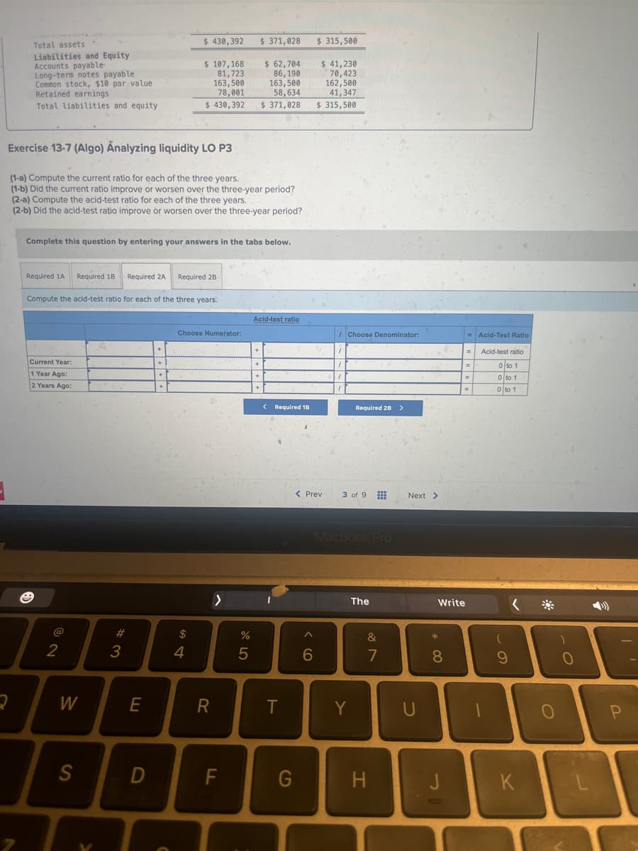 Total assets.
Liabilities and Equity
Accounts payable
Long-term notes payable.
Common stock, $10 par value
Retained earnings
Total liabilities and equity
Exercise 13-7 (Algo) Analyzing liquidity LO P3
2
Required 1A Required 18
(1-a) Compute the current ratio for each of the three years.
(1-b) Did the current ratio improve or worsen over the three-year period?
(2-a) Compute the acid-test ratio for each of the three years.
(2-b) Did the acid-test ratio improve or worsen over the three-year period?
Current Year:
1 Year Ago:
2 Years Ago:
7
2
Complete this question by entering your answers in the tabs below.
Compute the acid-test ratio for each of the three years.
W
S
Required 2A
#3
E
D
+
$ 430,392
$ 107,168
81,723
163,500
78,001
$430,392
+
+
Required 2B
Choose Numerator:
$
4
R
>
FL
%
$ 371,028
5
$ 62,704
86,190
163,500
58,634
$ 371,028
+
Acid-test ratio
+
< Required 18
T
G
A
$ 315,500
< Prev
6
$ 41,230
70,423
162,500
41,347
$ 315,500
1
1
1
Choose Denominator:
Required 28 >
3 of 9
MacBook Pro
Y
The
&
7
H
Next >
U
*00
Write
8
J
=Acid-Test Ratio
=
=
=
Acid-test ratio
0 to 1
0 to 1
0 to 1
(
9
K
O
)
0
P