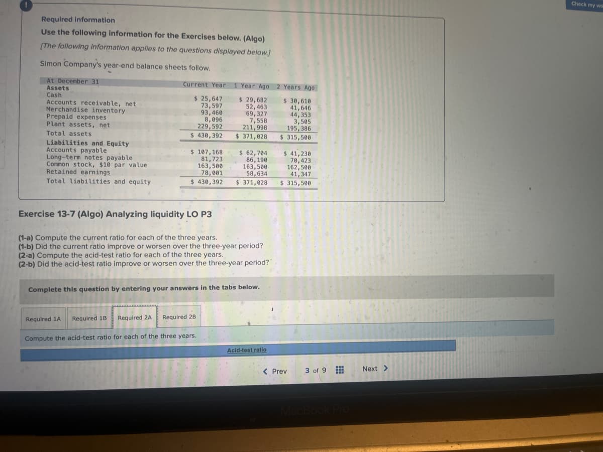 Required information
Use the following information for the Exercises below. (Algo)
[The following information applies to the questions displayed below.]
Simon Company's year-end balance sheets follow.
At December 31
Assets
Cash
Accounts receivable, net
Merchandise inventory
Prepaid expenses
Plant assets, net
Total assets
Liabilities and Equity
Accounts payable.
Long-term notes payable
Common stock, $10 par value
Retained earnings
Total liabilities and equity
Current Year 1 Year Ago
$ 29,682
52,463
$ 25,647
73,597
93,460
8,096
229,592
$430,392
$ 107,168
81,723
163,500
78,001
$430,392
Exercise 13-7 (Algo) Analyzing liquidity LO P3
Required 1A Required 1B
(1-a) Compute the current ratio for each of the three years.
(1-b) Did the current ratio improve or worsen over the three-year period?
(2-a) Compute the acid-test ratio for each of the three years.
(2-b) Did the acid-test ratio improve or worsen over the three-year period?
69,327
7,558
211,998
$ 371,028
Complete this question by entering your answers in the tabs below.
Required 2A Required 2B
$ 62,704
86, 190
163,500
58,634
$ 371,028
Compute the acid-test ratio for each of the three years.
Acid-test ratio
2 Years Ago
$ 30,610
41,646
44,353
3,505
195,386
$315,500
$ 41,230
70,423
162,500
41,347
$315,500
< Prev
3 of 9
MacBook Pro
Next >
Check my wor