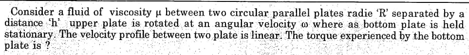 Consider a fluid of viscosity μ between two circular parallel plates radie 'R' separated by a
distance h upper plate is rotated at an angular velocity w where as bottom plate is held
stationary. The velocity profile between two plate is linear. The torque experienced by the bottom.
plate is?