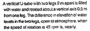 A vertical U-tube with two legs 2 m apart is filled
with water and rotated about a vertical axis 0.5 m
from one leg. The differenco in elevation of water
levels in the two legs, open to almosphere, when
the speed of rotation is 45 rpm is, nearly.