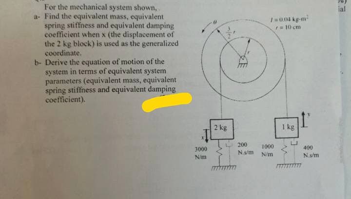 For the mechanical system shown,
a- Find the equivalent mass, equivalent
spring stiffness and equivalent damping
coefficient when x (the displacement of
the 2 kg block) is used as the generalized
coordinate.
b- Derive the equation of motion of the
system in terms of equivalent system
parameters (equivalent mass, equivalent
spring stiffness and equivalent damping
coefficient).
3000
N/m
2 kg
200
N.s/m
/=0.04 kg-m²
r = 10 cm
1000
N/m
1 kg
I'
400
N.s/m
ial