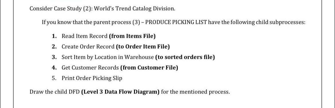 Consider Case Study (2): World's Trend Catalog Division.
If you know that the parent process (3) - PRODUCE PICKING LIST have the following child subprocesses:
1. Read Item Record (from Items File)
2. Create Order Record (to Order Item File)
3. Sort Item by Location in Warehouse (to sorted orders file)
4. Get Customer Records (from Customer File)
5. Print Order Picking Slip
Draw the child DFD (Level 3 Data Flow Diagram) for the mentioned process.
