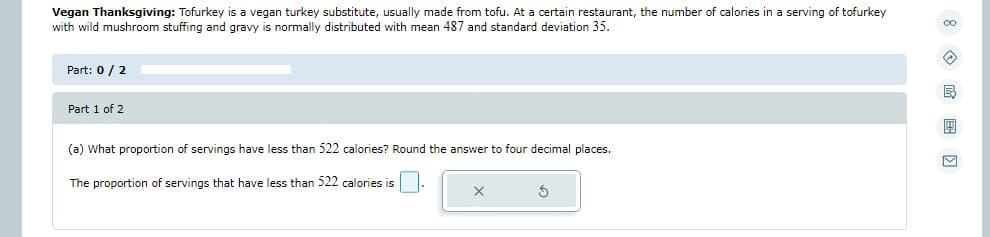 Vegan Thanksgiving: Tofurkey is a vegan turkey substitute, usually made from tofu. At a certain restaurant, the number of calories in a serving of tofurkey
with wild mushroom stuffing and gravy is normally distributed with mean 487 and standard deviation 35.
Part: 0 / 2
Part 1 of 2
(a) What proportion of servings have less than 522 calories? Round the answer to four decimal places.
The proportion of servings that have less than 522 calories is
X
3
00
B