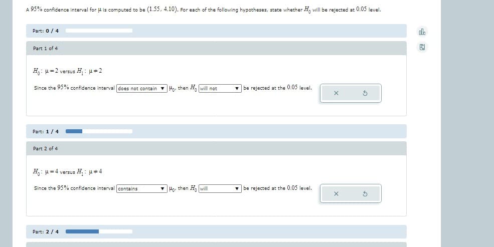 A 95% confidence interval for is computed to be (1.55, 4.10). For each of the following hypotheses, state whether Ho will be rejected at 0.05 level.
Part: 0/4
Part 1 of 4
H₁ μ=2 versus H₁: μ#2
Since the 95% confidence interval does not contain Ho, then Ho will not
Part: 1/4
Part 2 of 4
H₁ μ = 4 versus H₁: μ#4
Since the 95% confidence interval contains
Part: 2/4
Ho then Ho will
be rejected at the 0.05 level.
be rejected at the 0.05 level.
X
X
3
5
da
园