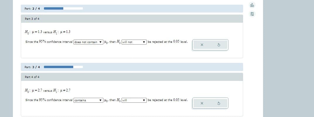 Part: 2/4
Part 3 of 4
H: H=1.3 versus H₁: μ = 1.3
Since the 95% confidence interval does not contain Ho, then Ho will not
Part: 3/4
Part 4 of 4
H₁: H=2.7 versus H₁: μ*2.7
Since the 95% confidence interval contains
Ho then Ho will
be rejected at the 0.05 level.
be rejected at the 0.05 level.
X
X
Ś
Ś
ola