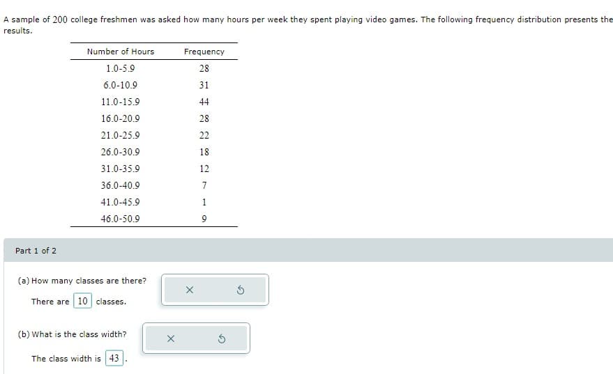 A sample of 200 college freshmen was asked how many hours per week they spent playing video games. The following frequency distribution presents the
results.
Number of Hours
Frequency
1.0-5.9
28
6.0-10.9
31
11.0-15.9
44
16.0-20.9
28
21.0-25.9
22
26.0-30.9
18
31.0-35.9
12
36.0-40.9
7
41.0-45.9
1
46.0-50.9
Part 1 of 2
(a) How many classes are there?
There are 10 classes.
(b) What is the class width?
The class width is 43
X
X