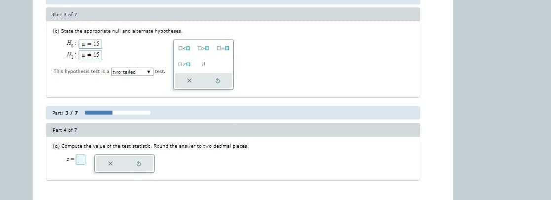 Part 3 of 7
(c) State the appropriate null and alternate hypotheses.
= 15
H₁15
This hypothesis test is a two-tailed
Part: 3/7
Part 4 of 7
Z=
test.
5
x
O>0 0-0
H
(d) Compute the value of the test statistic. Round the answer to two decimal places.
Ś
