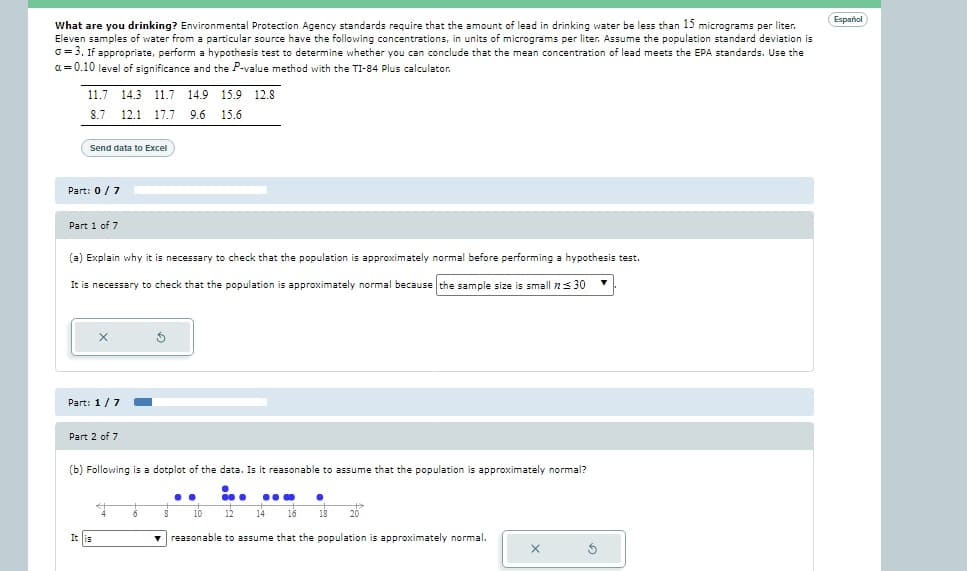 What are you drinking? Environmental Protection Agency standards require that the amount of lead in drinking water be less than 15 micrograms per liter.
Eleven samples of water from a particular source have the following concentrations, in units of micrograms per liter. Assume the population standard deviation is
G = 3. If appropriate, perform a hypothesis test to determine whether you can conclude that the mean concentration of lead meets the EPA standards. Use the
a=0.10 level
significance and the P-value method with the TI-84 Plus calculator.
11.7 14.3 11.7 14.9 15.9 12.8
8.7 12.1 17.7 9.6 15.6
Send data to Excel
Part: 0 / 7
Part 1 of 7
(a) Explain why it is necessary to check that the population is approximately normal before performing a hypothesis test.
It is necessary to check that the population is approximately normal because the sample size is small 30
Part: 1/7
Part 2 of 7
(b) Following is a dotplot of the data. Is it reasonable to assume that the population is approximately normal?
i..
12
It is
4
$
6
10 •
14 16 18 20
▼ reasonable to assume that the population is approximately normal.
..
10
X
S
Español