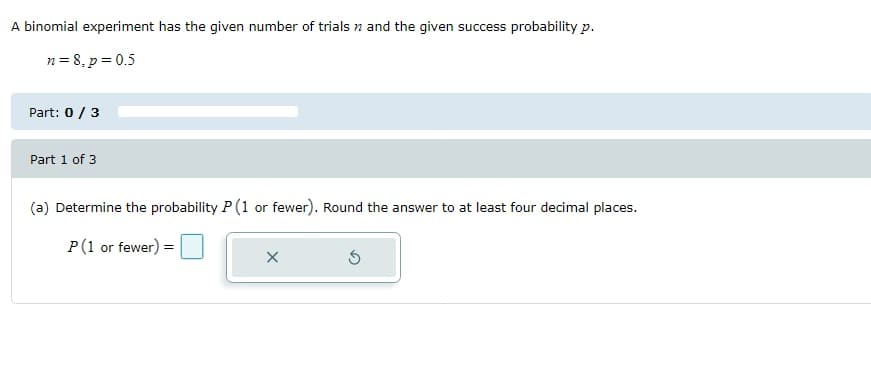 A binomial experiment has the given number of trials and the given success probability p.
n = 8, p = 0.5
Part: 0 / 3
Part 1 of 3
(a) Determine the probability P (1 or fewer). Round the answer to at least four decimal places.
P(1 or fewer) =
X
Ś