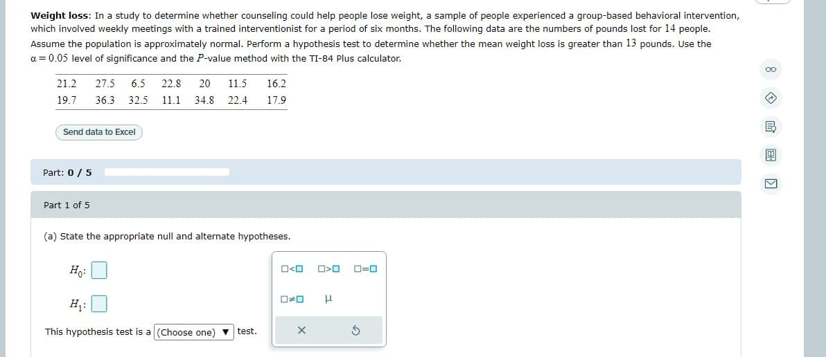 Weight loss: In a study to determine whether counseling could help people lose weight, a sample of people experienced a group-based behavioral intervention,
which involved weekly meetings with a trained interventionist for a period of six months. The following data are the numbers of pounds lost for 14 people.
Assume the population is approximately normal. Perform a hypothesis test to determine whether the mean weight loss is greater than 13 pounds. Use the
a = 0.05 level of significance and the P-value method with the TI-84 Plus calculator.
21.2 27.5 6.5 22.8 20 11.5
19.7
Send data to Excel
Part: 0 / 5
16.2
36.3 32.5 11.1 34.8 22.4 17.9
Part 1 of 5
(a) State the appropriate null and alternate hypotheses.
Ho:
H₁:
This hypothesis test is a (Choose one) ▼ test.
0<0
0*0
X
O<O
H
0=0
B