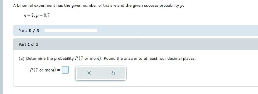 ### Binomial Experiment: Probability Calculation

A binomial experiment has the given number of trials \( n \) and the given success probability \( p \).

\[
n = 8, \quad p = 0.7
\]

#### Part: 0 / 3

---

#### Part 1 of 3

(a) Determine the probability \( P(7 \text{ or more}) \). Round the answer to at least four decimal places.

\[
P(7 \text{ or more}) = \boxed{\quad}
\]

The interface includes an input box where you can enter the probability value, and an 'X' button to clear the input, as well as a circular arrow button to reset the calculation process.

---

This content will help you understand how to calculate specific probabilities in a binomial distribution, emphasizing the need to round calculations to four decimal places for precision.