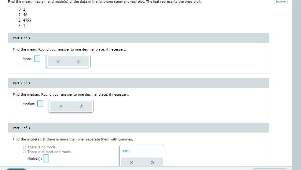 Find the mean, median, and mode(s) of the data in the following stem-and-leaf plot. The leaf represents the ones digit.
2
1 46
Part 1 of 3
Find the mean. Round your answer to one decimal place, if necessary.
Mean:
X
Part 2 of 3
Find the median. Round your answer to one decimal place, if necessary.
Median:
S
Part 3 of 3
Find the mode(s). If there is more than one, separate them with commas.
O There is no mode.
O There is at least one mode.
00....
Mode(s):
4799
X
Ś
Español