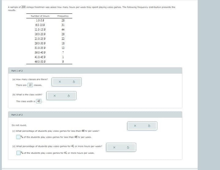 ## Video Game Usage Among College Freshmen

### Research Context
In a study involving 200 college freshmen, participants were asked how many hours per week they spent playing video games. The results were summarized in the following frequency distribution table:

| Number of Hours | Frequency |
|-----------------|-----------|
| 1.0-5.9         | 28        |
| 6.0-10.9        | 31        |
| 11.0-15.9       | 44        |
| 16.0-20.9       | 29        |
| 21.0-25.9       | 20        |
| 26.0-30.9       | 18        |
| 31.0-35.9       | 12        |
| 36.0-40.9       | 8         |
| 41.0-45.9       | 9         |
| 46.0-50.9       | 1         |

### Analysis Questions
**Part 1 of 2**

(a) **How many classes are there?**
- There are **10** classes.

(b) **What is the class width?**
- The class width is **5**.

**Part 2 of 2**

Note: Do not round.

(c) **What percentage of students play video games for less than 46 hours per week?**
- \(\_\_\%\) of the students play video games for less than 46 hours per week.

(d) **What percentage of students play video games for 41 or more hours per week?**
- \(\_\_\%\) of the students play video games for 41 or more hours per week.