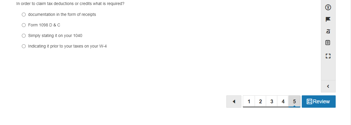 In order to claim tax deductions or credits what is required?
O documentation in the form of receipts
O Form 1098 D & C
O Simply stating it on your 1040
O Indicating it prior to your taxes on your W-4
1
2
4
EReview
