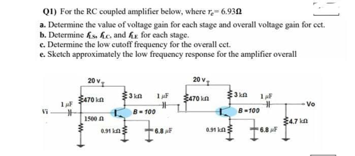 Q1) For the RC coupled amplifier below, where re-6.93
a. Determine the value of voltage gain for each stage and overall voltage gain for cct.
b. Determine is, fc, and fe for each stage.
c. Determine the low cutoff frequency for the overall cct.
e. Sketch approximately the low frequency response for the amplifier overall
1 μF
H
20 v
470 kn
1500
0.91 km
3 kn 1 μF
B=100
6.8 F
20 v
470 kn
0.91 k
www
3 kn
1 μF
B=100
H
76.8 AF 24.7
Vo
kn