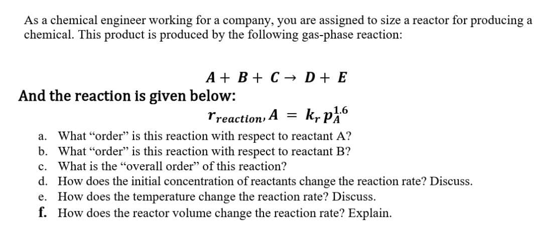 As a chemical engineer working for a company, you are assigned to size a reactor for producing a
chemical. This product is produced by the following gas-phase reaction:
A + B + C → D + E
And the reaction is given below:
Treaction, A
kr p1.6
a. What "order" is this reaction with respect to reactant A?
b. What "order" is this reaction with respect to reactant B?
What is the "overall order" of this reaction?
=
C.
d.
How does the initial concentration of reactants change the reaction rate? Discuss.
e. How does the temperature change the reaction rate? Discuss.
f. How does the reactor volume change the reaction rate? Explain.