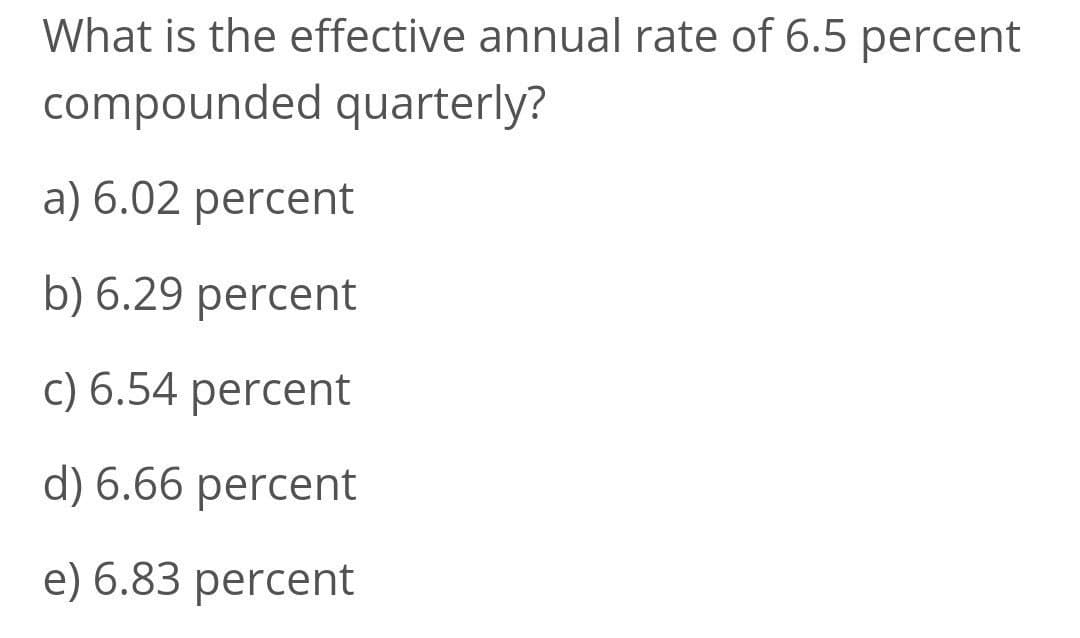 What is the effective annual rate of 6.5 percent
compounded quarterly?
a) 6.02 percent
b) 6.29 percent
c) 6.54 percent
d) 6.66 percent
e) 6.83 percent
