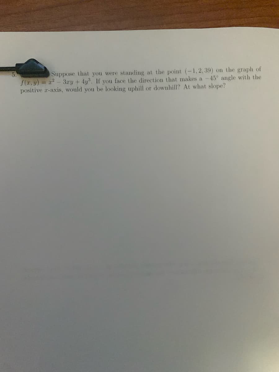5.
Suppose that you were standing at the point (-1,2, 39) on the graph of
f(r,y) = x2 - 3ry + 4y³. If you face the direction that makes a -45° angle with the
positive r-axis, would you be looking uphill or downhill? At what slope?

