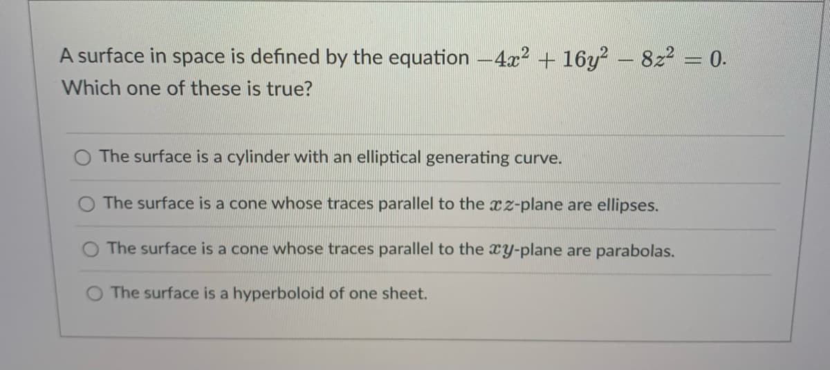 A surface in space is defined by the equation -4x2 + 16y? - 8z2 = 0.
Which one of these is true?
The surface is a cylinder with an elliptical generating curve.
O The surface is a cone whose traces parallel to the xz-plane are ellipses.
The surface is a cone whose traces parallel to the xY-plane are parabolas.
The surface is a hyperboloid of one sheet.
