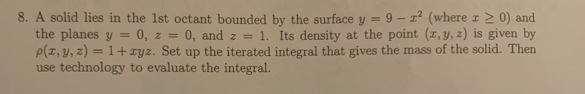 8. A solid lies in the 1st octant bounded by the surface y = 9 – r2 (where x 2 0) and
the planes y = 0, z = 0, and z = 1. Its density at the point (x, y, z) is given by
P(x, Y, z) = 1+xyz. Set up the iterated integral that gives the mass of the solid. Then
use technology to evaluate the integral.
