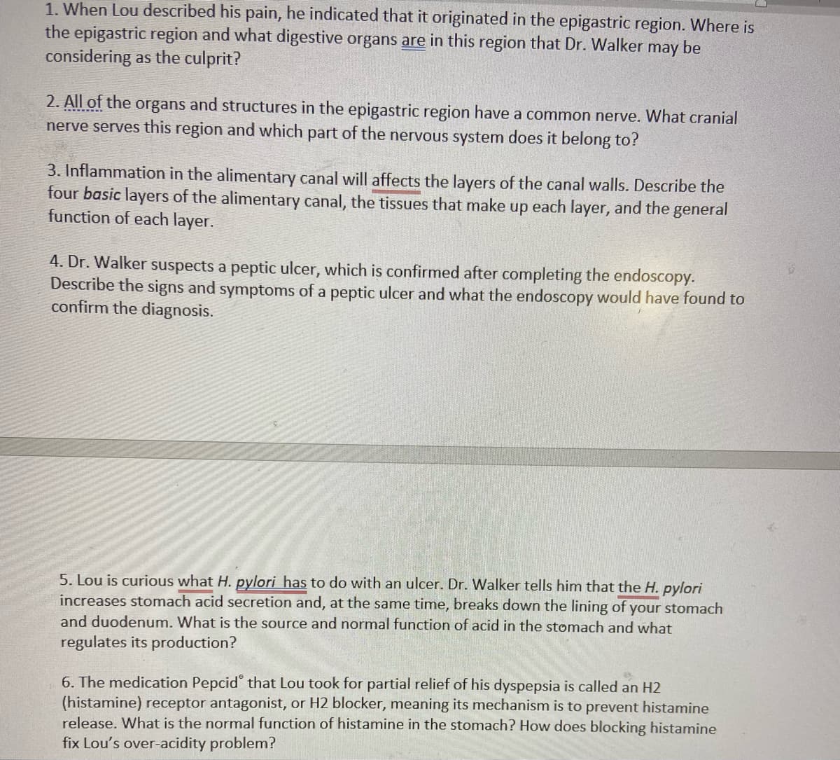 1. When Lou described his pain, he indicated that it originated in the epigastric region. Where is
the epigastric region and what digestive organs are in this region that Dr. Walker may be
considering as the culprit?
2. All of the organs and structures in the epigastric region have a common nerve. What cranial
nerve serves this region and which part of the nervous system does it belong to?
3. Inflammation in the alimentary canal will affects the layers of the canal walls. Describe the
four basic layers of the alimentary canal, the tissues that make up each layer, and the general
function of each layer.
4. Dr. Walker suspects a peptic ulcer, which is confirmed after completing the endoscopy.
Describe the signs and symptoms of a peptic ulcer and what the endoscopy would have found to
confirm the diagnosis.
5. Lou is curious what H. pylori has to do with an ulcer. Dr. Walker tells him that the H. pylori
increases stomach acid secretion and, at the same time, breaks down the lining of your stomach
and duodenum. What is the source and normal function of acid in the stomach and what
regulates its production?
6. The medication Pepcid that Lou took for partial relief of his dyspepsia is called an H2
(histamine) receptor antagonist, or H2 blocker, meaning its mechanism is to prevent histamine
release. What is the normal function of histamine in the stomach? How does blocking histamine
fix Lou's over-acidity problem?
