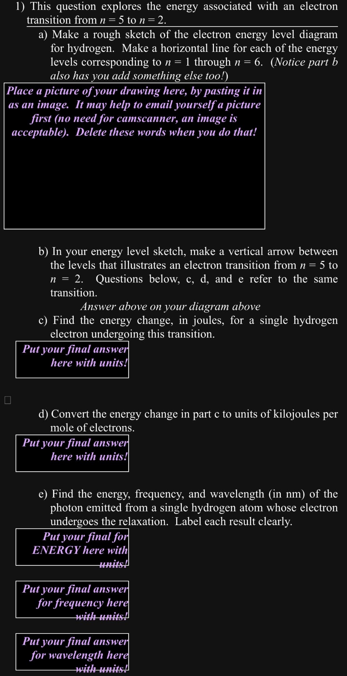 1) This question explores the energy associated with an electron
transition from n = 5 to n = 2.
a) Make a rough sketch of the electron energy level diagram
for hydrogen. Make a horizontal line for each of the energy
levels corresponding to n 1 through n 6. (Notice part b
also has 'you add something else too!)
Place a picture of your drawing here, by pasting it in
as an image. It may help to email yourself a picture
first (no need for camscanner, an image is
acceptable). Delete these words when you do that!
b) In your energy level sketch, make a vertical arrow between
the levels that illustrates an electron transition from n = 5 to
n = 2. Questions below, c, d, and e refer to the same
transition.
Answer above on your diagram above
c) Find the energy change, in joules, for a single hydrogen
electron undergoing this transition.
Put your final answer
here with units!
d) Convert the energy change in part c to units of kilojoules per
mole of electrons.
Put your final answer
here with units!
e) Find the energy, frequency, and wavelength (in nm) of the
photon emitted from a single hydrogen atom whose electron
undergoes the relaxation. Label each result clearly.
Put your final for
ENERGY here with
units!
Put your final answer
for frequency here
with units!
Put your final answer
for wavelength here
with units!