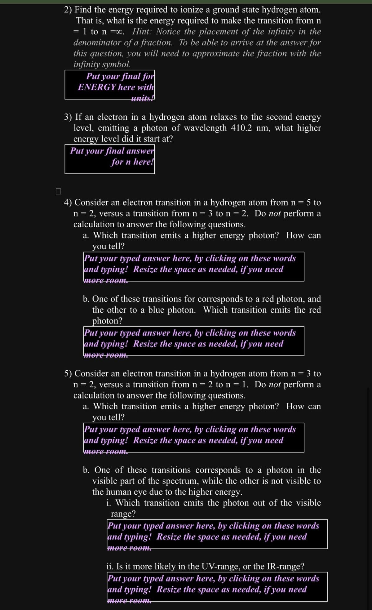 2) Find the energy required to ionize a ground state hydrogen atom.
That is, what is the energy required to make the transition from n
= 1 to n =∞. Hint: Notice the placement of the infinity in the
denominator of a fraction. To be able to arrive at the answer for
this question, you will need to approximate the fraction with the
infinity symbol.
Put your final for
ENERGY here with
units!
3) If an electron in a hydrogen atom relaxes to the second energy
level, emitting a photon of wavelength 410.2 nm, what higher
energy level did it start at?
Put your final answer
for n here!
4) Consider an electron transition in a hydrogen atom from n = 5 to
n = 2, versus a transition from n = 3 to n = 2. Do not perform a
calculation to answer the following questions.
a. Which transition emits a higher energy photon? How can
you tell?
Put your typed answer here, by clicking on these words
and typing! Resize the space as needed, if you need
more room.
b. One of these transitions for corresponds to a red photon, and
the other to a blue photon. Which transition emits the red
photon?
Put your typed answer here, by clicking on these words
and typing! Resize the space as needed, if you need
more room.
5) Consider an electron transition in a hydrogen atom from n = 3 to
n = 2, versus a transition from n = 2 to n = 1. Do not perform a
calculation to answer the following questions.
a. Which transition emits a higher energy photon? How can
you tell?
Put your typed answer here, by clicking on these words
and typing! Resize the space as needed, if you need
more room.
b. One of these transitions corresponds to a photon in the
visible part of the spectrum, while the other is not visible to
the human eye due to the higher energy.
i. Which transition emits the photon out of the visible
range?
Put your typed answer here, by clicking on these words
and typing! Resize the space as needed, if you need
more room.
ii. Is it more likely in the UV-range, or the IR-range?
Put your typed answer here, by clicking on these words
and typing! Resize the space as needed, if you need
more room.