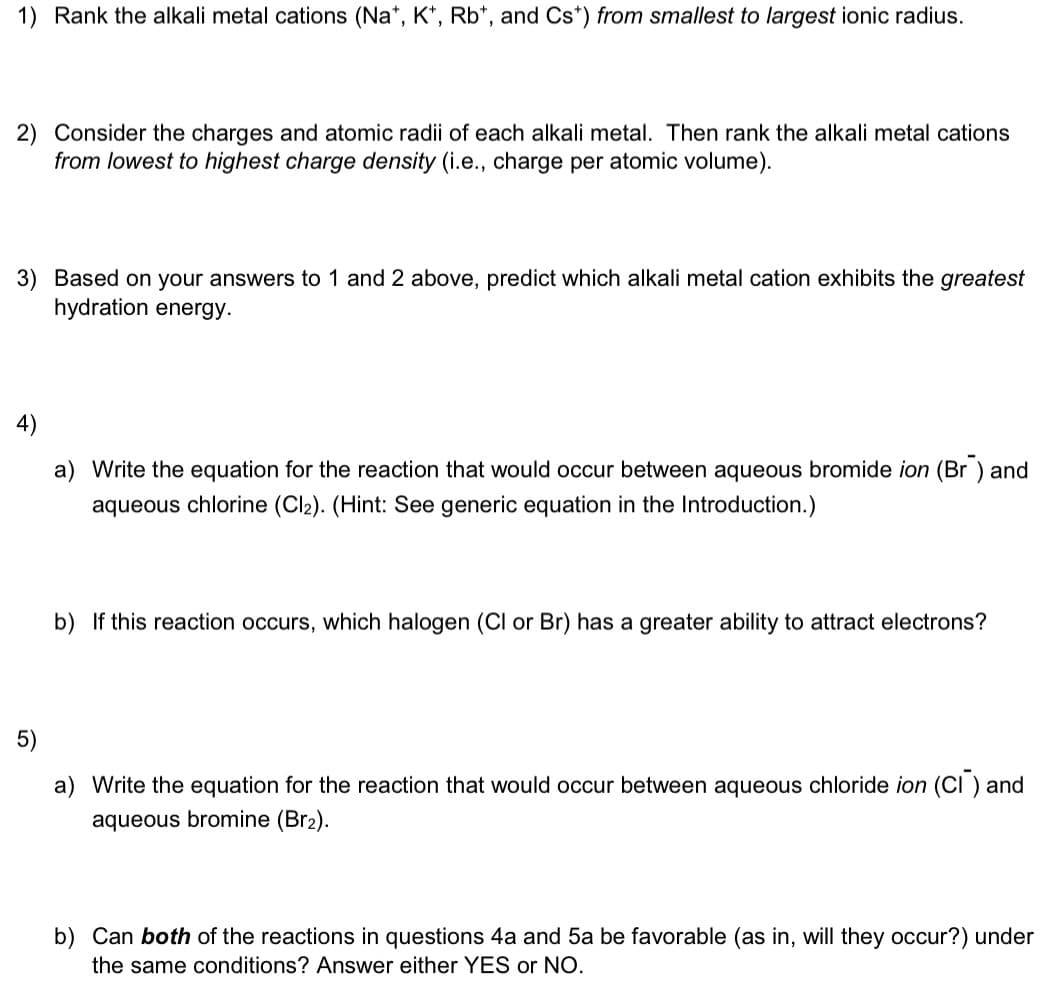 1) Rank the alkali metal cations (Na+, K+, Rb, and Cs*) from smallest to largest ionic radius.
2) Consider the charges and atomic radii of each alkali metal. Then rank the alkali metal cations
from lowest to highest charge density (i.e., charge per atomic volume).
3) Based on your answers to 1 and 2 above, predict which alkali metal cation exhibits the greatest
hydration energy.
a) Write the equation for the reaction that would occur between aqueous bromide ion (Br) and
aqueous chlorine (Cl₂). (Hint: See generic equation in the Introduction.)
b) If this reaction occurs, which halogen (Cl or Br) has a greater ability to attract electrons?
5)
a) Write the equation for the reaction that would occur between aqueous chloride ion (CI) and
aqueous bromine (Br2).
b) Can both of the reactions in questions 4a and 5a be favorable (as in, will they occur?) under
the same conditions? Answer either YES or NO.