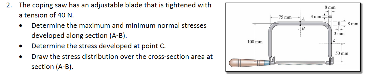 2. The coping saw has an adjustable blade that is tightened with
8 mm
a tension of 40 N.
3 mm
A
75 mm
Determine the maximum and minimum normal stresses
8 mm
3 mm
developed along section (A-B).
Determine the stress developed at point C.
100 mm
50 mm
Draw the stress distribution over the cross-section area at
section (A-B).
