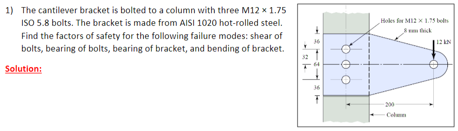 1) The cantilever bracket is bolted to a column with three M12 x 1.75
ISO 5.8 bolts. The bracket is made from AISI 1020 hot-rolled steel.
Holes for M12 X 1.75 bolts
8 mm thick
Find the factors of safety for the following failure modes: shear of
36
| 12 kN
bolts, bearing of bolts, bearing of bracket, and bending of bracket.
32
64
Solution:
36
200
Columm
